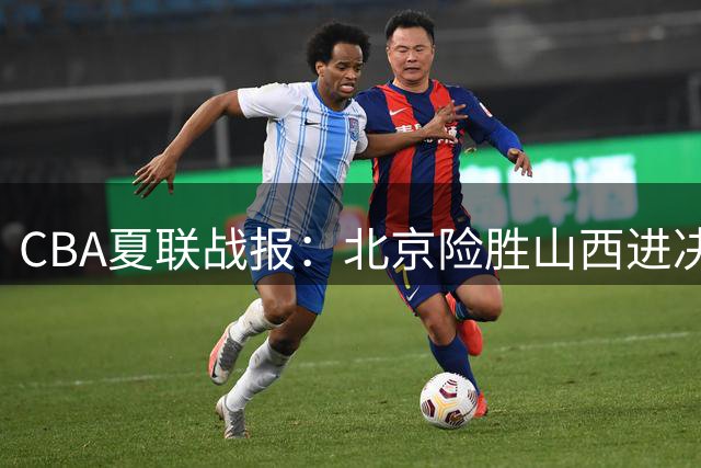 CBA夏联战报：北京险胜山西进决赛 赵睿19分刘传兴32+13